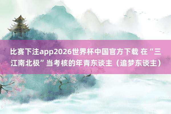 比赛下注app2026世界杯中国官方下载 在“三江南北极”当考核的年青东谈主（追梦东谈主）