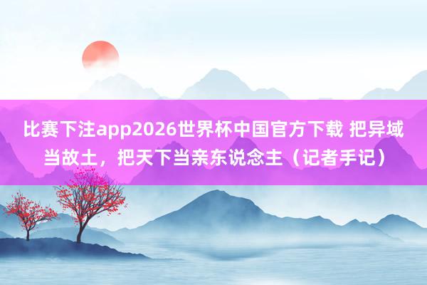 比赛下注app2026世界杯中国官方下载 把异域当故土，把天下当亲东说念主（记者手记）