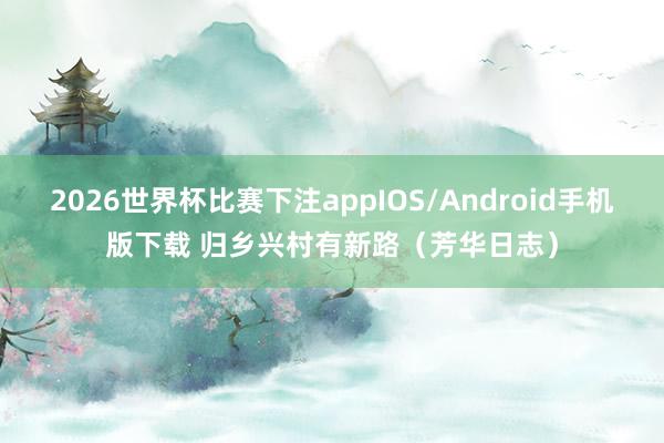 2026世界杯比赛下注appIOS/Android手机版下载 归乡兴村有新路（芳华日志）