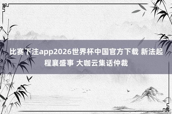 比赛下注app2026世界杯中国官方下载 新法起程襄盛事 大咖云集话仲裁