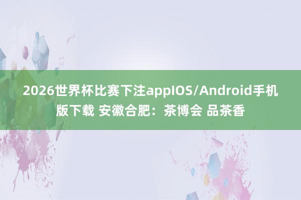 2026世界杯比赛下注appIOS/Android手机版下载 安徽合肥：茶博会 品茶香