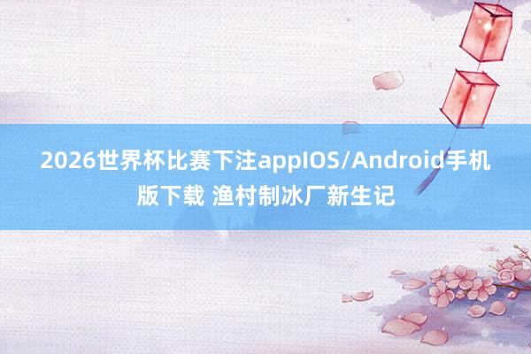 2026世界杯比赛下注appIOS/Android手机版下载 渔村制冰厂新生记