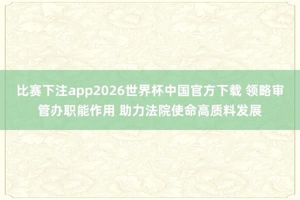 比赛下注app2026世界杯中国官方下载 领略审管办职能作用 助力法院使命高质料发展