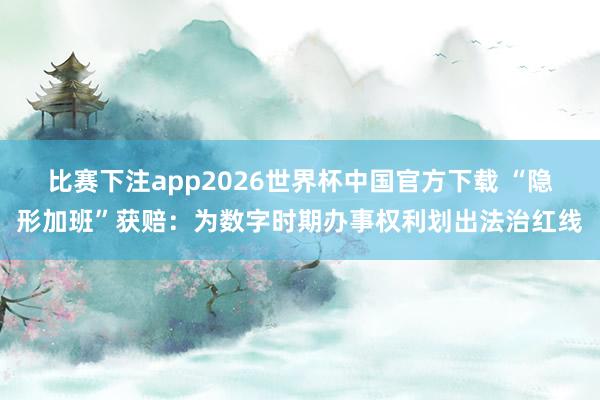比赛下注app2026世界杯中国官方下载 “隐形加班”获赔：为数字时期办事权利划出法治红线