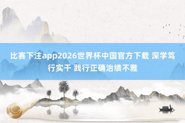 比赛下注app2026世界杯中国官方下载 深学笃行实干 践行正确治绩不雅