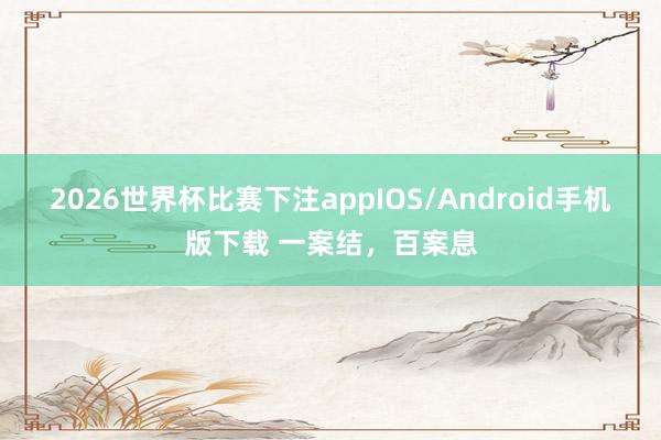 2026世界杯比赛下注appIOS/Android手机版下载 一案结，百案息