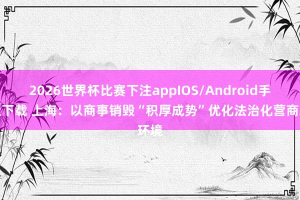 2026世界杯比赛下注appIOS/Android手机版下载 上海:以商事销毁“积厚成势”优化法治化营商环境