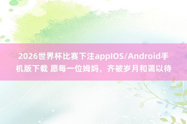 2026世界杯比赛下注appIOS/Android手机版下载 愿每一位姆妈，齐被岁月和蔼以待