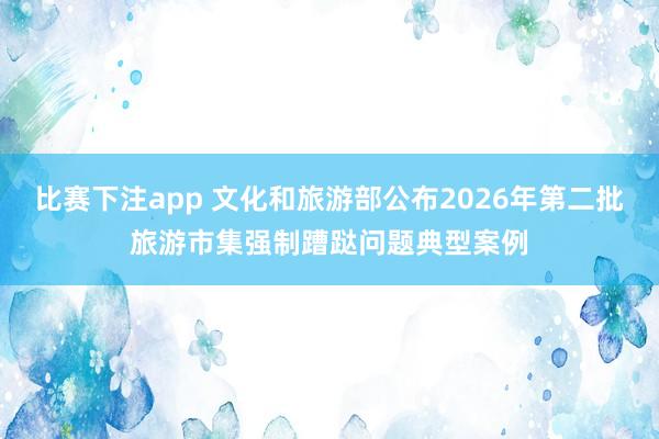 比赛下注app 文化和旅游部公布2026年第二批旅游市集强制蹧跶问题典型案例