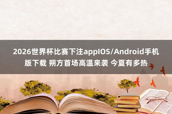 2026世界杯比赛下注appIOS/Android手机版下载 朔方首场高温来袭 今夏有多热