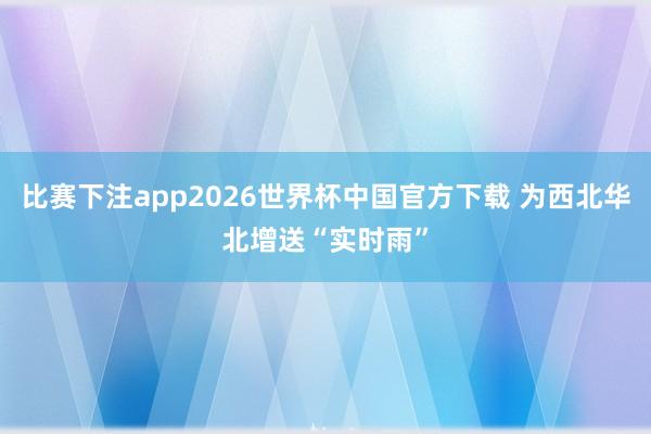 比赛下注app2026世界杯中国官方下载 为西北华北增送“实时雨”
