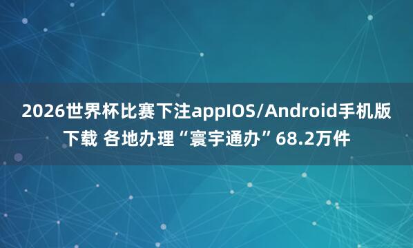 2026世界杯比赛下注appIOS/Android手机版下载 各地办理“寰宇通办”68.2万件