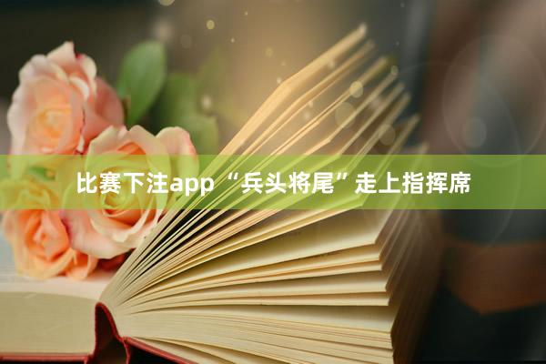 比赛下注app “兵头将尾”走上指挥席