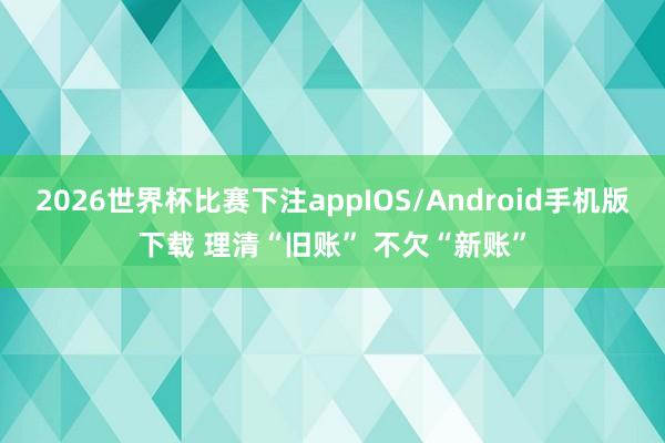 2026世界杯比赛下注appIOS/Android手机版下载 理清“旧账” 不欠“新账”