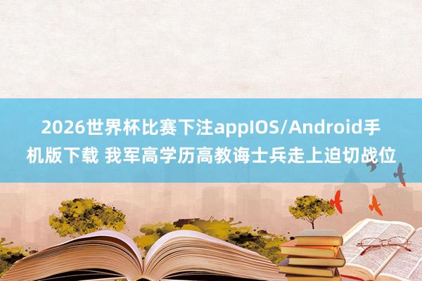 2026世界杯比赛下注appIOS/Android手机版下载 我军高学历高教诲士兵走上迫切战位