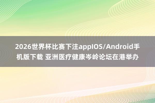 2026世界杯比赛下注appIOS/Android手机版下载 亚洲医疗健康岑岭论坛在港举办