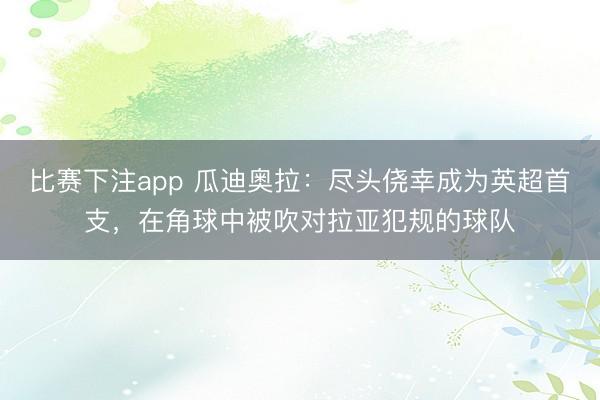 比赛下注app 瓜迪奥拉：尽头侥幸成为英超首支，在角球中被吹对拉亚犯规的球队