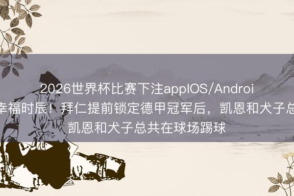 2026世界杯比赛下注appIOS/Android手机版下载 幸福时辰!拜仁提前锁定德甲冠军后,凯恩和犬子总共在球场踢球