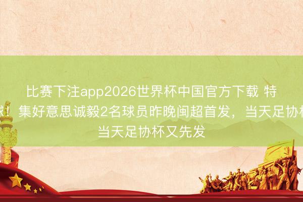 比赛下注app2026世界杯中国官方下载 特种兵踢球！集好意思诚毅2名球员昨晚闽超首发，当天足协杯又先发