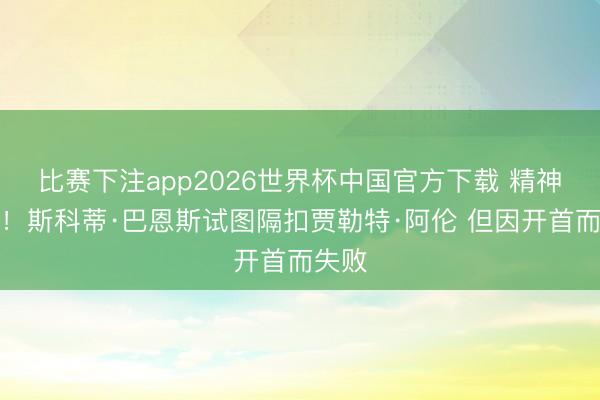 比赛下注app2026世界杯中国官方下载 精神可嘉！斯科蒂·巴恩斯试图隔扣贾勒特·阿伦 但因开首而失败