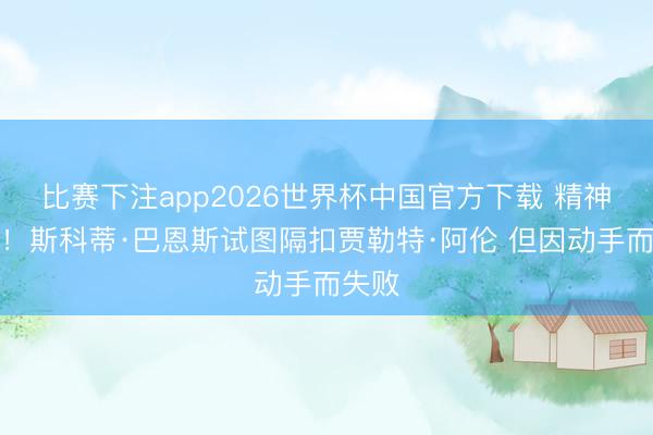 比赛下注app2026世界杯中国官方下载 精神可嘉！斯科蒂·巴恩斯试图隔扣贾勒特·阿伦 但因动手而失败