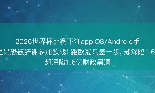 2026世界杯比赛下注appIOS/Android手机版下载 里昂恐被辞谢参加欧战! 距欧冠只差一步, 却深陷1.6亿财政黑洞