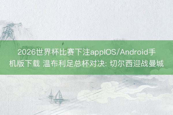 2026世界杯比赛下注appIOS/Android手机版下载 温布利足总杯对决: 切尔西迎战曼城