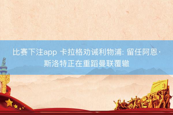 比赛下注app 卡拉格劝诫利物浦: 留任阿恩·斯洛特正在重蹈曼联覆辙