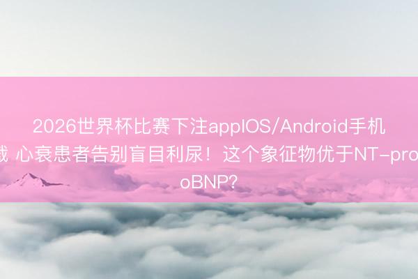 2026世界杯比赛下注appIOS/Android手机版下载 心衰患者告别盲目利尿！这个象征物优于NT-proBNP？