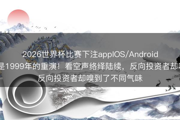 2026世界杯比赛下注appIOS/Android手机版下载 不是1999年的重演！看空声络绎陆续，反向投资者却嗅到了不同气味