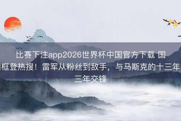比赛下注app2026世界杯中国官方下载 国宴同框登热搜！雷军从粉丝到敌手，与马斯克的十三年交锋