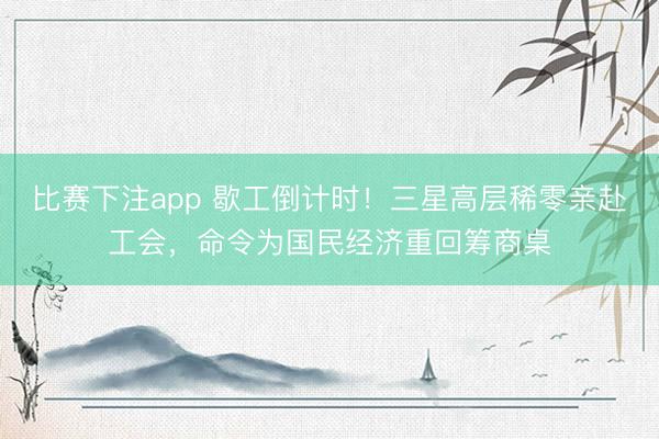 比赛下注app 歇工倒计时！三星高层稀零亲赴工会，命令为国民经济重回筹商桌