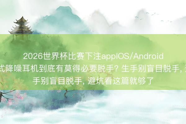 2026世界杯比赛下注appIOS/Android手机版下载 头戴式降噪耳机到底有莫得必要脱手? 生手别盲目脱手， 避坑看这篇就够了