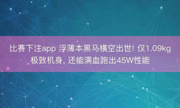 比赛下注app 浮薄本黑马横空出世! 仅1.09kg极致机身， 还能满血跑出45W性能