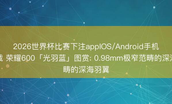 2026世界杯比赛下注appIOS/Android手机版下载 荣耀600「光羽蓝」图赏: 0.98mm极窄范畴的深海羽翼