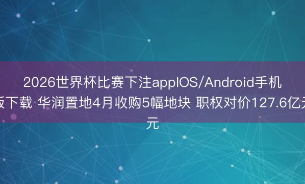 2026世界杯比赛下注appIOS/Android手机版下载 华润置地4月收购5幅地块 职权对价127.6亿元