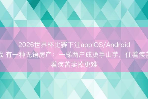 2026世界杯比赛下注appIOS/Android手机版下载 有一种无语房产：一梯两户成烫手山芋，住着疾苦卖掉更难