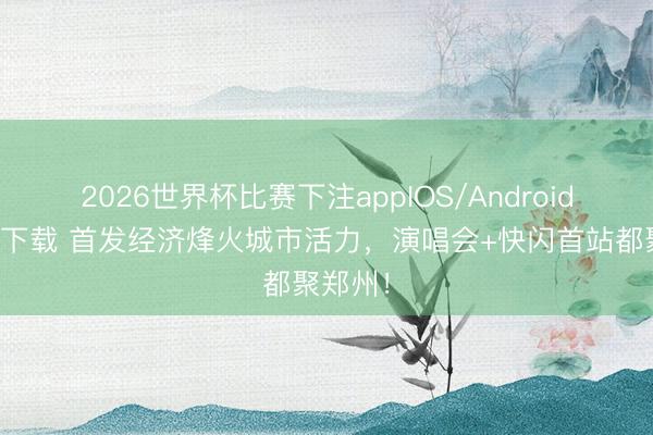 2026世界杯比赛下注appIOS/Android手机版下载 首发经济烽火城市活力，演唱会+快闪首站都聚郑州！