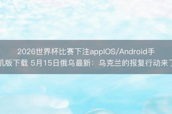 2026世界杯比赛下注appIOS/Android手机版下载 5月15日俄乌最新：乌克兰的报复行动来了