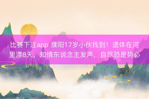 比赛下注app 濮阳17岁小伙找到！遗体在河里漂8天，知情东说念主发声，自尽恐是势必