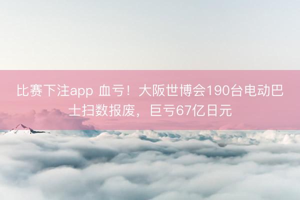 比赛下注app 血亏!大阪世博会190台电动巴士扫数报废,巨亏67亿日元