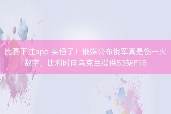 比赛下注app 实锤了！俄媒公布俄军真是伤一火数字，比利时向乌克兰提供53架F16