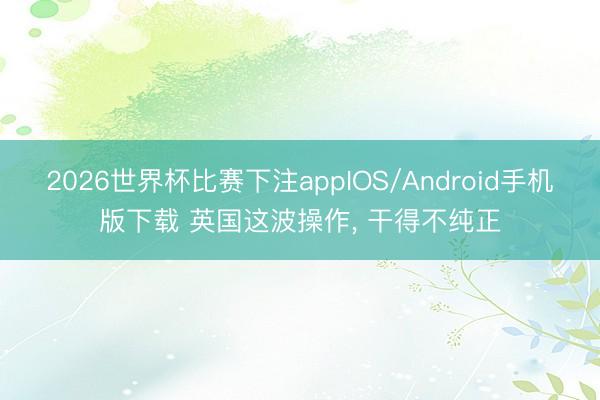 2026世界杯比赛下注appIOS/Android手机版下载 英国这波操作, 干得不纯正