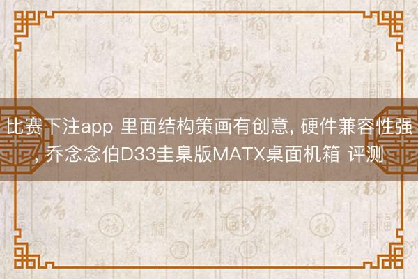 比赛下注app 里面结构策画有创意， 硬件兼容性强， 乔念念伯D33圭臬版MATX桌面机箱 评测