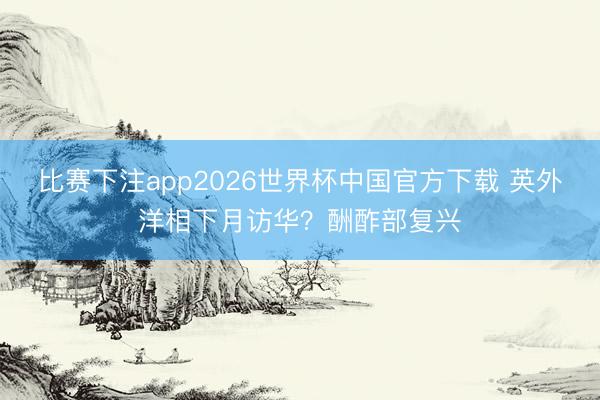 比赛下注app2026世界杯中国官方下载 英外洋相下月访华？酬酢部复兴
