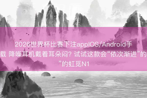 2026世界杯比赛下注appIOS/Android手机版下载 降噪耳机戴着耳朵闷? 试试这款会“依次渐进”的虹觅N1