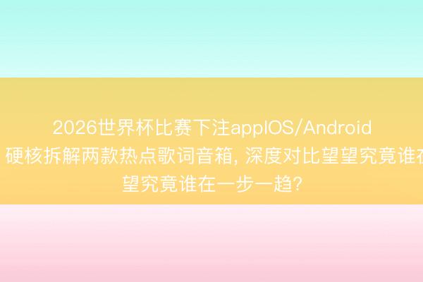 2026世界杯比赛下注appIOS/Android手机版下载 硬核拆解两款热点歌词音箱， 深度对比望望究竟谁在一步一趋?