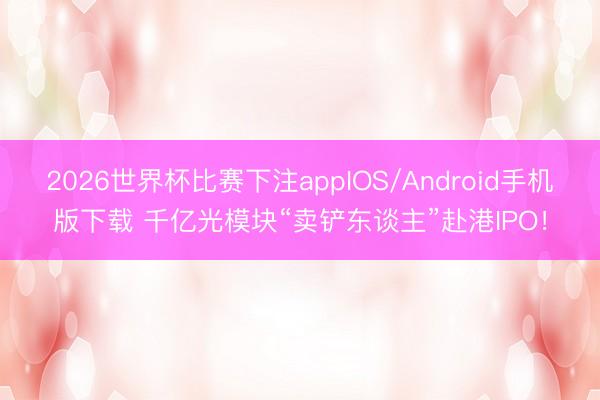 2026世界杯比赛下注appIOS/Android手机版下载 千亿光模块“卖铲东谈主”赴港IPO！