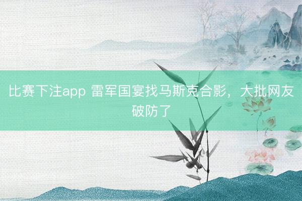比赛下注app 雷军国宴找马斯克合影，大批网友破防了