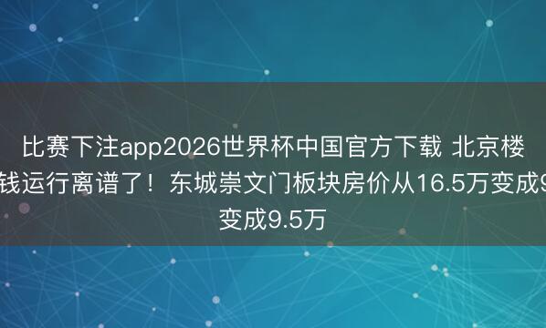比赛下注app2026世界杯中国官方下载 北京楼市价钱运行离谱了！东城崇文门板块房价从16.5万变成9.5万